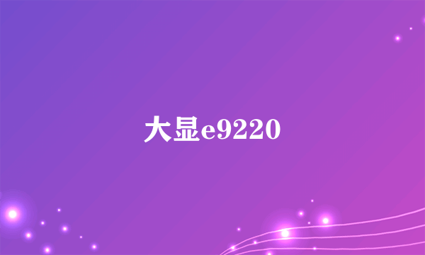 大显e9220