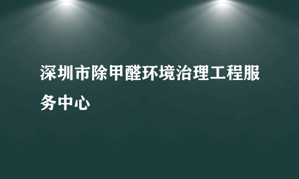 深圳市除甲醛环境治理工程服务中心