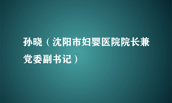 孙晓（沈阳市妇婴医院院长兼党委副书记）