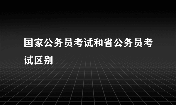 国家公务员考试和省公务员考试区别