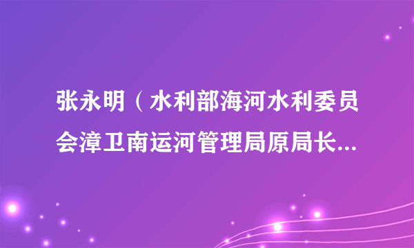 张永明（水利部海河水利委员会漳卫南运河管理局原局长、党委书记）