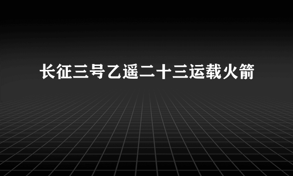 长征三号乙遥二十三运载火箭