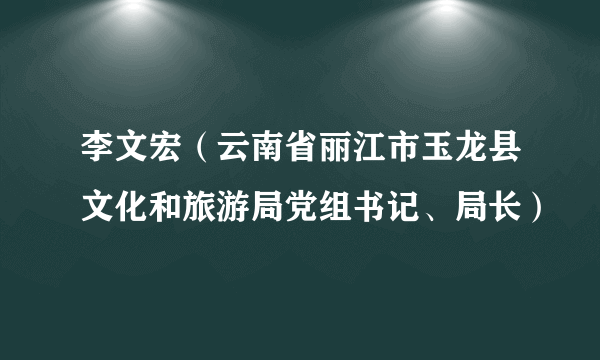 李文宏（云南省丽江市玉龙县文化和旅游局党组书记、局长）