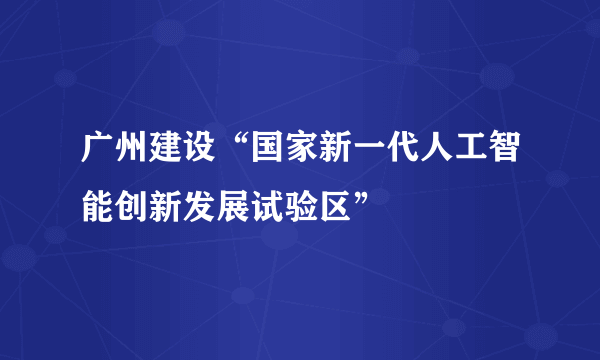 广州建设“国家新一代人工智能创新发展试验区”