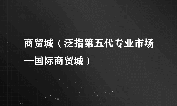 商贸城（泛指第五代专业市场—国际商贸城）