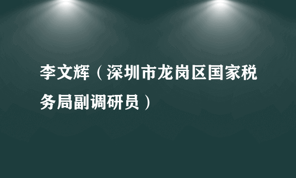 李文辉（深圳市龙岗区国家税务局副调研员）