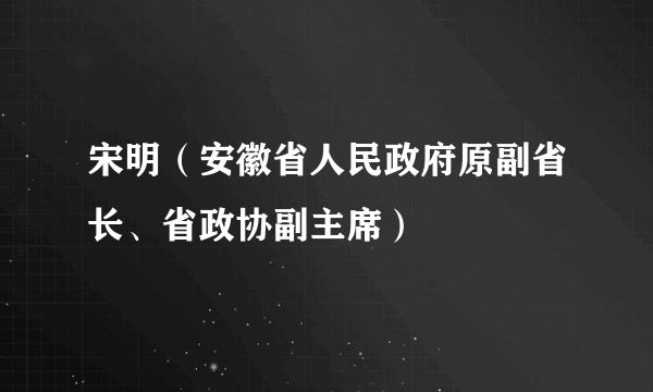 宋明（安徽省人民政府原副省长、省政协副主席）