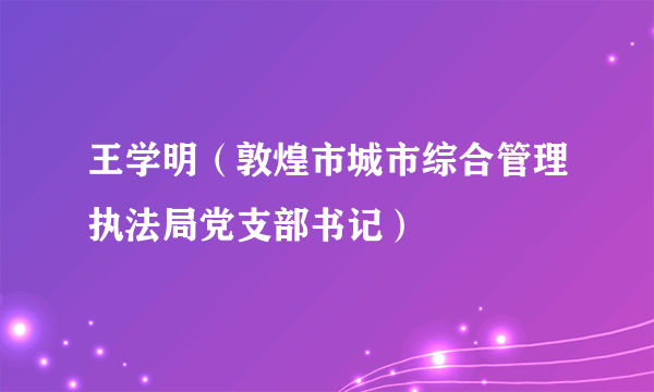 王学明（敦煌市城市综合管理执法局党支部书记）