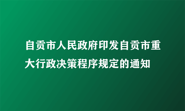 自贡市人民政府印发自贡市重大行政决策程序规定的通知