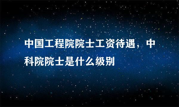 中国工程院院士工资待遇，中科院院士是什么级别