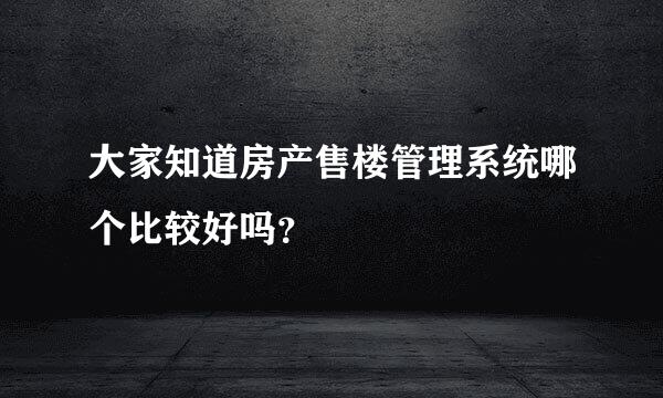 大家知道房产售楼管理系统哪个比较好吗？