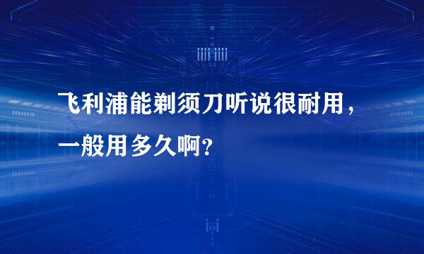 飞利浦能剃须刀听说很耐用，一般用多久啊？