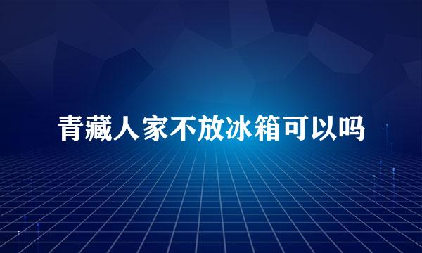 青藏人家不放冰箱可以吗