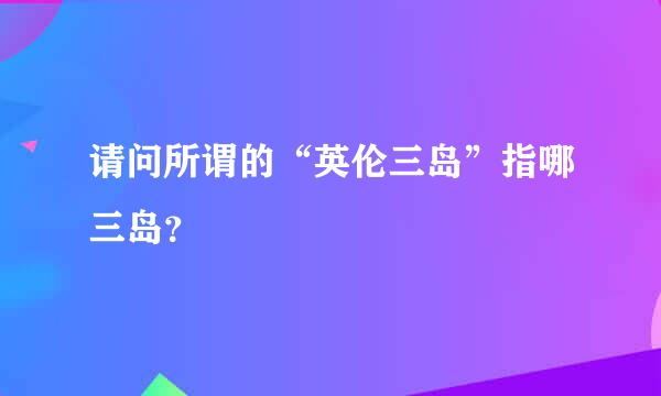 请问所谓的“英伦三岛”指哪三岛？