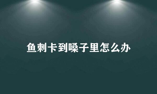 鱼刺卡到嗓子里怎么办