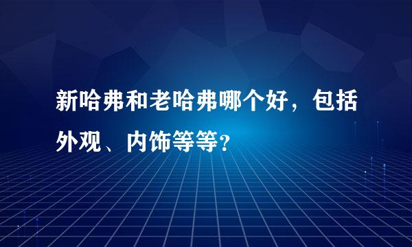 新哈弗和老哈弗哪个好，包括外观、内饰等等？