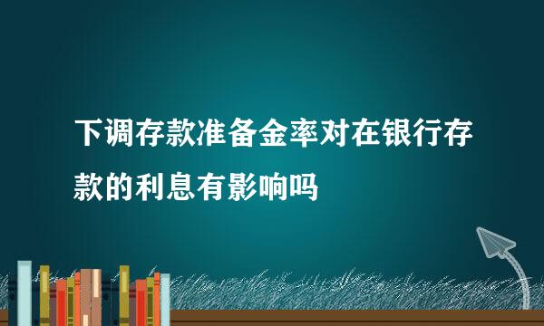 下调存款准备金率对在银行存款的利息有影响吗