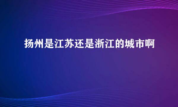 扬州是江苏还是浙江的城市啊