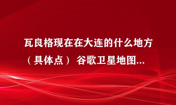 瓦良格现在在大连的什么地方（具体点） 谷歌卫星地图上的准么 从哪观看最好（坐车看 步行去拍照更好）