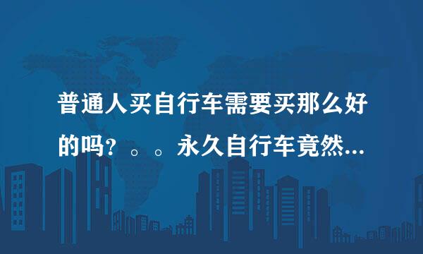 普通人买自行车需要买那么好的吗？。。永久自行车竟然那么贵，都要400以上。。我在小店里看到永久麟龙