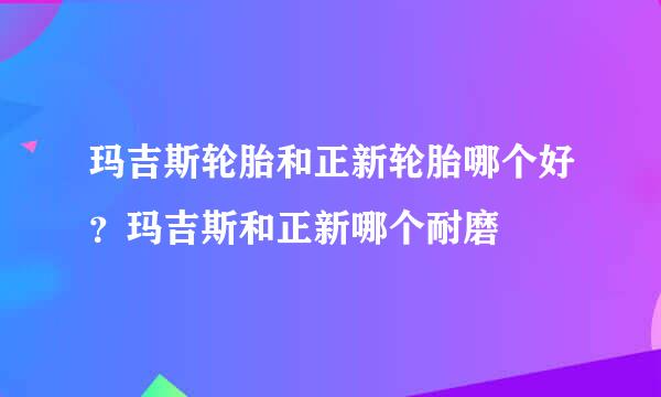 玛吉斯轮胎和正新轮胎哪个好？玛吉斯和正新哪个耐磨