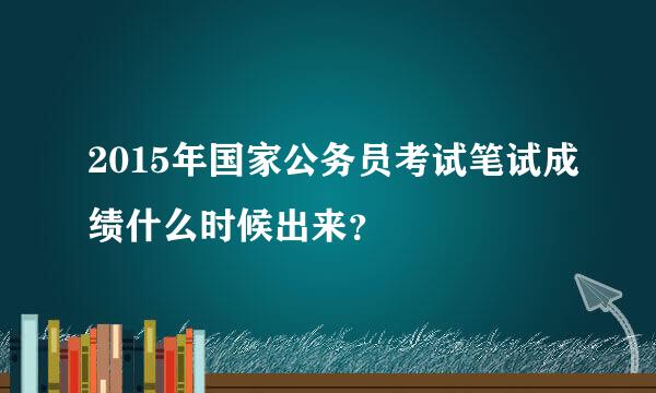 2015年国家公务员考试笔试成绩什么时候出来？