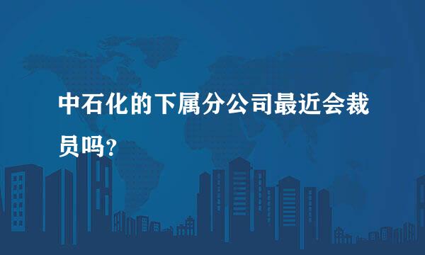 中石化的下属分公司最近会裁员吗？