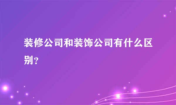 装修公司和装饰公司有什么区别？