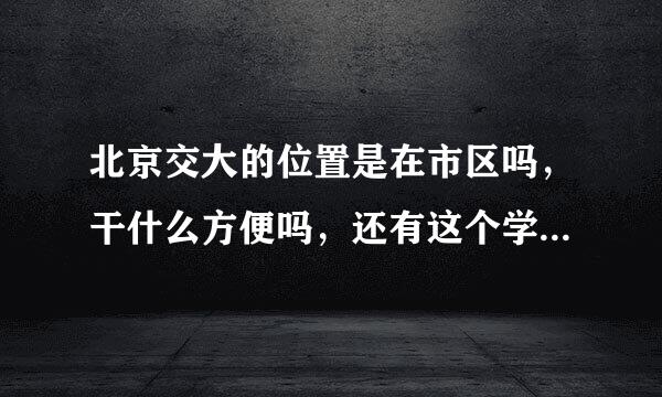 北京交大的位置是在市区吗，干什么方便吗，还有这个学校整体怎么样呢，比如口碑。