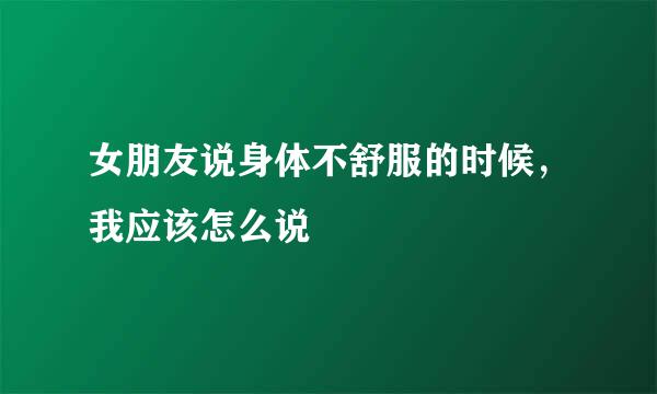 女朋友说身体不舒服的时候，我应该怎么说