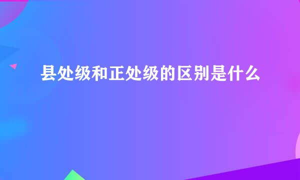 县处级和正处级的区别是什么