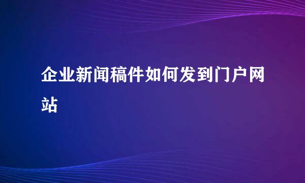 企业新闻稿件如何发到门户网站