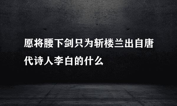 愿将腰下剑只为斩楼兰出自唐代诗人李白的什么