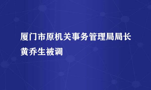 厦门市原机关事务管理局局长黄乔生被调