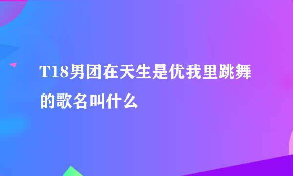 T18男团在天生是优我里跳舞的歌名叫什么