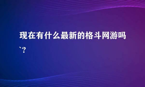 现在有什么最新的格斗网游吗`?