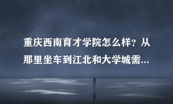 重庆西南育才学院怎么样？从那里坐车到江北和大学城需要多久时间？最快的公交车是哪一班。