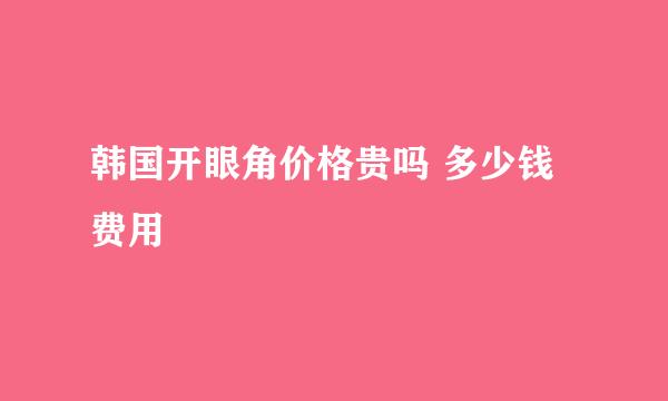 韩国开眼角价格贵吗 多少钱 费用