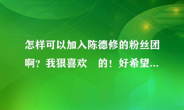 怎样可以加入陈德修的粉丝团啊？我狠喜欢脩的！好希望见脩一面啊！957482035 我QQ喜欢脩的亲们加吧 要备注