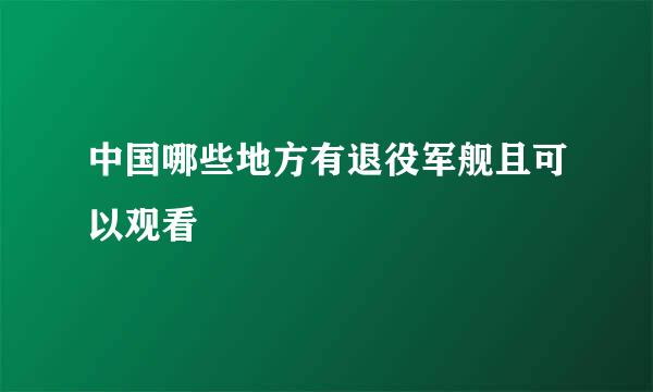 中国哪些地方有退役军舰且可以观看