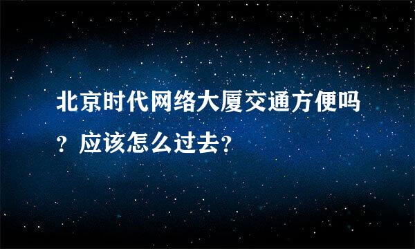 北京时代网络大厦交通方便吗？应该怎么过去？