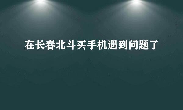 在长春北斗买手机遇到问题了