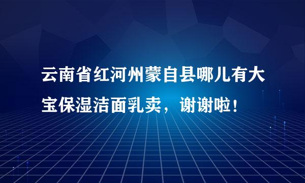 云南省红河州蒙自县哪儿有大宝保湿洁面乳卖，谢谢啦！