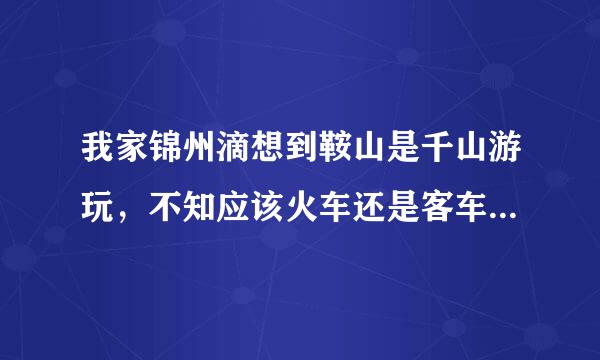 我家锦州滴想到鞍山是千山游玩，不知应该火车还是客车，鞍山的火车站和汽车站那个离千山景点记一点呢？