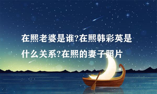 在熙老婆是谁?在熙韩彩英是什么关系?在熙的妻子照片