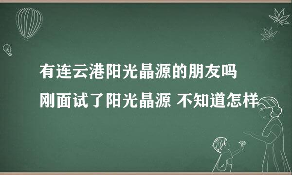 有连云港阳光晶源的朋友吗 刚面试了阳光晶源 不知道怎样