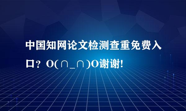 中国知网论文检测查重免费入口？O(∩_∩)O谢谢!