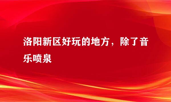 洛阳新区好玩的地方，除了音乐喷泉