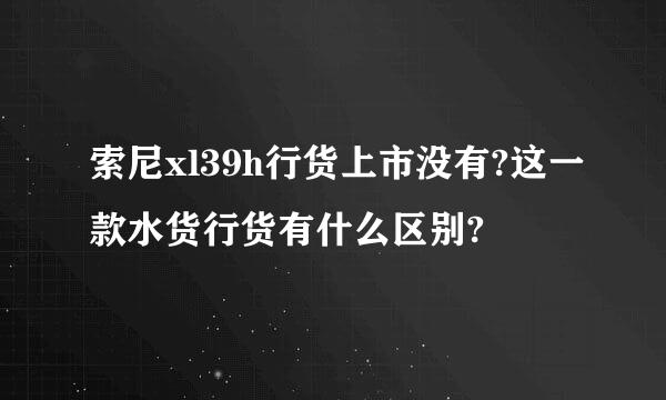 索尼xl39h行货上市没有?这一款水货行货有什么区别?