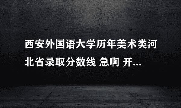 西安外国语大学历年美术类河北省录取分数线 急啊 开始报名啦